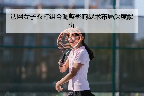 法网女子双打组合调整影响战术布局深度解析